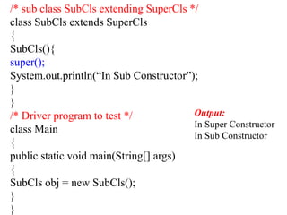 /* sub class SubCls extending SuperCls */
class SubCls extends SuperCls
{
SubCls(){
super();
System.out.println(“In Sub Constructor”);
}
}
/* Driver program to test */
class Main
{
public static void main(String[] args)
{
SubCls obj = new SubCls();
}
}
Output:
In Super Constructor
In Sub Constructor
 