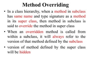 Method Overriding
• In a class hierarchy, when a method in subclass
has same name and type signature as a method
in its super class, then method in subclass is
said to override the method in super class
• When an overridden method is called from
within a subclass, it will always refer to the
version of that method defined by the subclass
• version of method defined by the super class
will be hidden
 