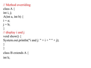 // Method overriding
class A {
int i, j;
A(int a, int b) {
i = a;
j = b;
}
// display i and j
void show() {
System.out.println("i and j: " + i + " " + j);
}
}
class B extends A {
int k;
 