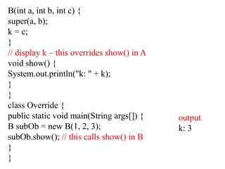 B(int a, int b, int c) {
super(a, b);
k = c;
}
// display k – this overrides show() in A
void show() {
System.out.println("k: " + k);
}
}
class Override {
public static void main(String args[]) {
B subOb = new B(1, 2, 3);
subOb.show(); // this calls show() in B
}
}
output
k: 3
 