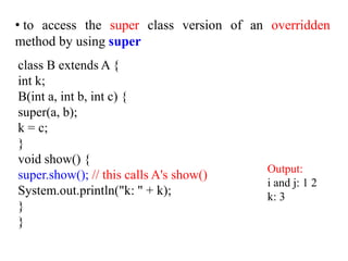 class B extends A {
int k;
B(int a, int b, int c) {
super(a, b);
k = c;
}
void show() {
super.show(); // this calls A's show()
System.out.println("k: " + k);
}
}
• to access the super class version of an overridden
method by using super
Output:
i and j: 1 2
k: 3
 