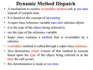 Dynamic Method Dispatch
• A mechanism to resolve overridden method call at run time
instead of compile time
• It is based on the concept of up-casting
• A super class reference variable can refer subclass object
• it is the type of the object being referred to
• not the type of the reference variable
• Super class contains a method that is overridden by a
subclass
• overridden method is called through a super class reference
• Java determines which version of that method to execute
based upon the type of the object being referred to at the
time the call occurs
• this determination is made at run time
 