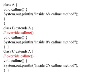 class A {
void callme() {
System.out.println("Inside A's callme method");
}
}
class B extends A {
// override callme()
void callme() {
System.out.println("Inside B's callme method");
} }
class C extends A {
// override callme()
void callme() {
System.out.println("Inside C's callme method");
} }
 