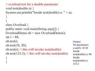 // overload test for a double parameter
void test(double a) {
System.out.println("Inside test(double) a: " + a);
}
}
class Overload {
public static void main(String args[]) {
OverloadDemo ob = new OverloadDemo();
int i = 88;
ob.test();
ob.test(10, 20);
ob.test(i); // this will invoke test(double)
ob.test(123.2); // this will invoke test(double)
}
}
Output:
No parameters
a and b: 10 20
Inside
test(double) a: 88
Inside
test(double) a:
123.2
 