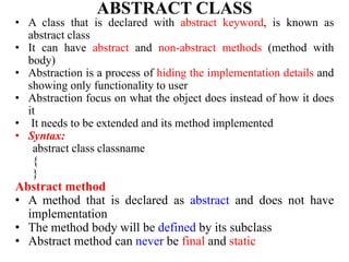 ABSTRACT CLASS
• A class that is declared with abstract keyword, is known as
abstract class
• It can have abstract and non-abstract methods (method with
body)
• Abstraction is a process of hiding the implementation details and
showing only functionality to user
• Abstraction focus on what the object does instead of how it does
it
• It needs to be extended and its method implemented
• Syntax:
abstract class classname
{
}
Abstract method
• A method that is declared as abstract and does not have
implementation
• The method body will be defined by its subclass
• Abstract method can never be final and static
 