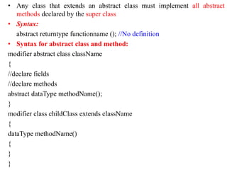 • Any class that extends an abstract class must implement all abstract
methods declared by the super class
• Syntax:
abstract returntype functionname (); //No definition
• Syntax for abstract class and method:
modifier abstract class className
{
//declare fields
//declare methods
abstract dataType methodName();
}
modifier class childClass extends className
{
dataType methodName()
{
}
}
 