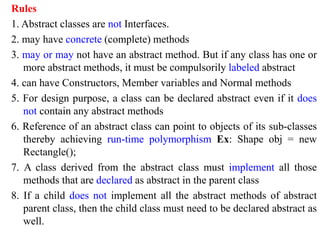 Rules
1. Abstract classes are not Interfaces.
2. may have concrete (complete) methods
3. may or may not have an abstract method. But if any class has one or
more abstract methods, it must be compulsorily labeled abstract
4. can have Constructors, Member variables and Normal methods
5. For design purpose, a class can be declared abstract even if it does
not contain any abstract methods
6. Reference of an abstract class can point to objects of its sub-classes
thereby achieving run-time polymorphism Ex: Shape obj = new
Rectangle();
7. A class derived from the abstract class must implement all those
methods that are declared as abstract in the parent class
8. If a child does not implement all the abstract methods of abstract
parent class, then the child class must need to be declared abstract as
well.
 