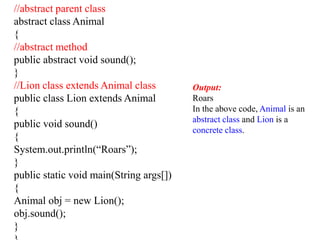 //abstract parent class
abstract class Animal
{
//abstract method
public abstract void sound();
}
//Lion class extends Animal class
public class Lion extends Animal
{
public void sound()
{
System.out.println(“Roars”);
}
public static void main(String args[])
{
Animal obj = new Lion();
obj.sound();
}
Output:
Roars
In the above code, Animal is an
abstract class and Lion is a
concrete class.
 