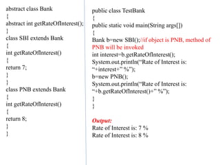 abstract class Bank
{
abstract int getRateOfInterest();
}
class SBI extends Bank
{
int getRateOfInterest()
{
return 7;
}
}
class PNB extends Bank
{
int getRateOfInterest()
{
return 8;
}
}
public class TestBank
{
public static void main(String args[])
{
Bank b=new SBI();//if object is PNB, method of
PNB will be invoked
int interest=b.getRateOfInterest();
System.out.println(“Rate of Interest is:
“+interest+” %”);
b=new PNB();
System.out.println(“Rate of Interest is:
“+b.getRateOfInterest()+” %”);
}
}
Output:
Rate of Interest is: 7 %
Rate of Interest is: 8 %
 