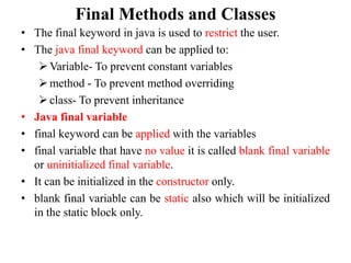 Final Methods and Classes
• The final keyword in java is used to restrict the user.
• The java final keyword can be applied to:
Variable- To prevent constant variables
method - To prevent method overriding
class- To prevent inheritance
• Java final variable
• final keyword can be applied with the variables
• final variable that have no value it is called blank final variable
or uninitialized final variable.
• It can be initialized in the constructor only.
• blank final variable can be static also which will be initialized
in the static block only.
 