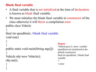 Blank final variable
• A final variable that is not initialized at the time of declaration
is known as blank final variable.
• We must initialize the blank final variable in constructor of the
class otherwise it will throw a compilation error
public class Vehicle
{
final int speedlimit; //blank final variable
void run()
{
}
public static void main(String args[])
{
Vehicle obj=new Vehicle();
obj.run();
}
}
Output:
/Vehicle.java:3: error: variable
speedlimit not initialized in the
default constructor
final int speedlimit; //blank final
variable
^
1 error
 