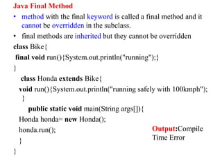 Java Final Method
• method with the final keyword is called a final method and it
cannot be overridden in the subclass.
• final methods are inherited but they cannot be overridden
class Bike{
final void run(){System.out.println("running");}
}
class Honda extends Bike{
void run(){System.out.println("running safely with 100kmph");
}
public static void main(String args[]){
Honda honda= new Honda();
honda.run();
}
}
Output:Compile
Time Error
 