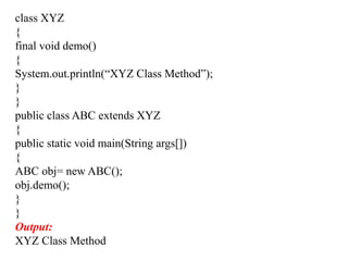 class XYZ
{
final void demo()
{
System.out.println(“XYZ Class Method”);
}
}
public class ABC extends XYZ
{
public static void main(String args[])
{
ABC obj= new ABC();
obj.demo();
}
}
Output:
XYZ Class Method
 