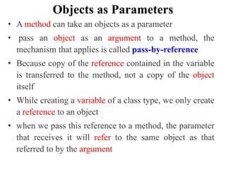 Objects as Parameters
• A method can take an objects as a parameter
• pass an object as an argument to a method, the
mechanism that applies is called pass-by-reference
• Because copy of the reference contained in the variable
is transferred to the method, not a copy of the object
itself
• While creating a variable of a class type, we only create
a reference to an object
• when we pass this reference to a method, the parameter
that receives it will refer to the same object as that
referred to by the argument
 