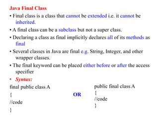 Java Final Class
• Final class is a class that cannot be extended i.e. it cannot be
inherited.
• A final class can be a subclass but not a super class.
• Declaring a class as final implicitly declares all of its methods as
final
• Several classes in Java are final e.g. String, Integer, and other
wrapper classes.
• The final keyword can be placed either before or after the access
specifier
• Syntax:
final public class A
{ OR
//code
}
public final class A
{
//code
}
 