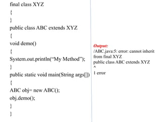 final class XYZ
{
}
public class ABC extends XYZ
{
void demo()
{
System.out.println(“My Method”);
}
public static void main(String args[])
{
ABC obj= new ABC();
obj.demo();
}
}
Output:
/ABC.java:5: error: cannot inherit
from final XYZ
public class ABC extends XYZ
^
1 error
 