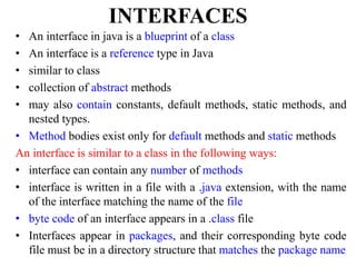 INTERFACES
• An interface in java is a blueprint of a class
• An interface is a reference type in Java
• similar to class
• collection of abstract methods
• may also contain constants, default methods, static methods, and
nested types.
• Method bodies exist only for default methods and static methods
An interface is similar to a class in the following ways:
• interface can contain any number of methods
• interface is written in a file with a .java extension, with the name
of the interface matching the name of the file
• byte code of an interface appears in a .class file
• Interfaces appear in packages, and their corresponding byte code
file must be in a directory structure that matches the package name
 