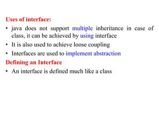 Uses of interface:
• java does not support multiple inheritance in case of
class, it can be achieved by using interface
• It is also used to achieve loose coupling
• Interfaces are used to implement abstraction
Defining an Interface
• An interface is defined much like a class
 