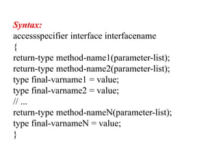 Syntax:
accessspecifier interface interfacename
{
return-type method-name1(parameter-list);
return-type method-name2(parameter-list);
type final-varname1 = value;
type final-varname2 = value;
// ...
return-type method-nameN(parameter-list);
type final-varnameN = value;
}
 