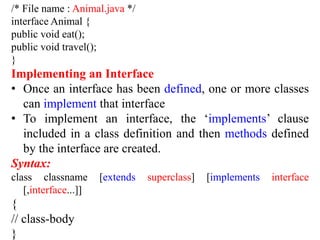 /* File name : Animal.java */
interface Animal {
public void eat();
public void travel();
}
Implementing an Interface
• Once an interface has been defined, one or more classes
can implement that interface
• To implement an interface, the ‘implements’ clause
included in a class definition and then methods defined
by the interface are created.
Syntax:
class classname [extends superclass] [implements interface
[,interface...]]
{
// class-body
}
 