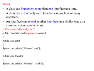 Rules
• A class can implement more than one interface at a time.
• A class can extend only one class, but can implement many
interfaces.
• An interface can extend another interface, in a similar way as a
class can extend another class
/* File name : Mammal.java */
public class Mammal implements Animal
{
public void eat()
{
System.out.println(“Mammal eats”);
}
public void travel()
{
System.out.println(“Mammal travels”);
}
 