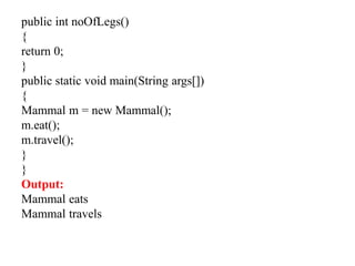 public int noOfLegs()
{
return 0;
}
public static void main(String args[])
{
Mammal m = new Mammal();
m.eat();
m.travel();
}
}
Output:
Mammal eats
Mammal travels
 