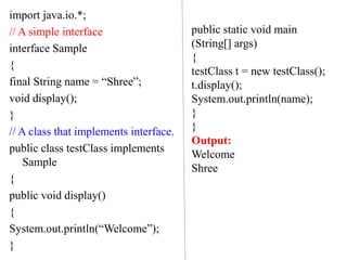 import java.io.*;
// A simple interface
interface Sample
{
final String name = “Shree”;
void display();
}
// A class that implements interface.
public class testClass implements
Sample
{
public void display()
{
System.out.println(“Welcome”);
}
public static void main
(String[] args)
{
testClass t = new testClass();
t.display();
System.out.println(name);
}
}
Output:
Welcome
Shree
 