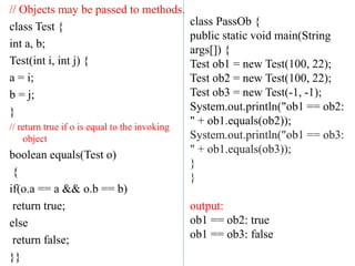// Objects may be passed to methods.
class Test {
int a, b;
Test(int i, int j) {
a = i;
b = j;
}
// return true if o is equal to the invoking
object
boolean equals(Test o)
{
if(o.a == a && o.b == b)
return true;
else
return false;
}}
class PassOb {
public static void main(String
args[]) {
Test ob1 = new Test(100, 22);
Test ob2 = new Test(100, 22);
Test ob3 = new Test(-1, -1);
System.out.println("ob1 == ob2:
" + ob1.equals(ob2));
System.out.println("ob1 == ob3:
" + ob1.equals(ob3));
}
}
output:
ob1 == ob2: true
ob1 == ob3: false
 