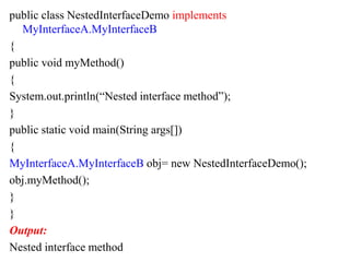public class NestedInterfaceDemo implements
MyInterfaceA.MyInterfaceB
{
public void myMethod()
{
System.out.println(“Nested interface method”);
}
public static void main(String args[])
{
MyInterfaceA.MyInterfaceB obj= new NestedInterfaceDemo();
obj.myMethod();
}
}
Output:
Nested interface method
 