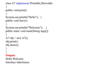 class A7 implements Printable,Showable
{
public void print()
{
System.out.println("Hello"); }
public void show()
{
System.out.println("Welcome"); }
public static void main(String args[])
{
A7 obj = new A7();
obj.print();
obj.show();
}
}
Output:
Hello Welcome
Interface inheritance
 