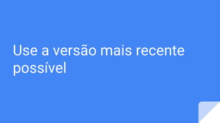 Use a versão mais recente
possível
 