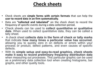 Check sheets
• Check sheets are simple forms with certain formats that can help the
user to record data in an firm systematically.
• Data are “collected and tabulated” on the check sheet to record the
frequency of specific events during a data collection period.
• Check sheets can be used to collect quantitative or qualitative
data. When used to collect quantitative data, they can be called a
tally sheet.
• A check sheet collects data in the form of check or tally marks
that indicate how many times a particular value has occurred,
allowing you to quickly zero in on defects or errors within your
process or product, defect patterns, and even causes of specific
defects.
• With its simple setup and easy-to-read graphics, check sheets
make it easy to record preliminary frequency distribution data
when measuring out processes. This particular graphic can be used
as a preliminary data collection tool when creating histograms, bar
graphs, and other quality tools.
 