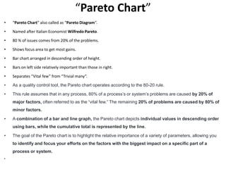 “Pareto Chart”
• “Pareto Chart” also called as “Pareto Diagram“.
• Named after Italian Economist Wilfredo Pareto.
• 80 % of issues comes from 20% of the problems.
• Shows focus area to get most gains.
• Bar chart arranged in descending order of height.
• Bars on left side relatively important than those in right.
• Separates “Vital few” from “Trivial many”.
• As a quality control tool, the Pareto chart operates according to the 80-20 rule.
• This rule assumes that in any process, 80% of a process’s or system’s problems are caused by 20% of
major factors, often referred to as the “vital few.” The remaining 20% of problems are caused by 80% of
minor factors.
• A combination of a bar and line graph, the Pareto chart depicts individual values in descending order
using bars, while the cumulative total is represented by the line.
• The goal of the Pareto chart is to highlight the relative importance of a variety of parameters, allowing you
to identify and focus your efforts on the factors with the biggest impact on a specific part of a
process or system.
•
 