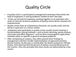 Quality Circle
• A quality circle is a participatory management technique that enlists the
help of employees in solving problems related to their own jobs.
• Circles are formed of employees working together in an operation who
meet at intervals to discuss problems of quality and to devise solutions for
improvements.
• Quality circles have an autonomous character, are usually small, and are
led by a supervisor or a senior worker.
• Employees who participate in quality circles usually receive training in
formal problem-solving methods—such as brain-storming, pareto analysis,
and cause-and-effect diagrams—and are then encouraged to apply these
methods either to specific or general company problems.
• After completing an analysis, they often present their findings to
management and then handle implementation of approved solutions.
Pareto analysis, by the way, is named after the Italian economist, Vilfredo
Pareto, who observed that 20 percent of Italians received 80 percent of
the income—thus the principle that most results are determined by a few
causes.
 