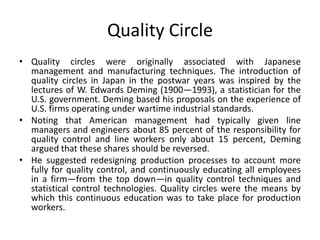 Quality Circle
• Quality circles were originally associated with Japanese
management and manufacturing techniques. The introduction of
quality circles in Japan in the postwar years was inspired by the
lectures of W. Edwards Deming (1900—1993), a statistician for the
U.S. government. Deming based his proposals on the experience of
U.S. firms operating under wartime industrial standards.
• Noting that American management had typically given line
managers and engineers about 85 percent of the responsibility for
quality control and line workers only about 15 percent, Deming
argued that these shares should be reversed.
• He suggested redesigning production processes to account more
fully for quality control, and continuously educating all employees
in a firm—from the top down—in quality control techniques and
statistical control technologies. Quality circles were the means by
which this continuous education was to take place for production
workers.
 