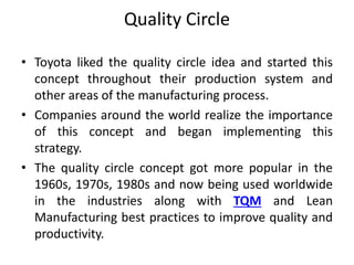 Quality Circle
• Toyota liked the quality circle idea and started this
concept throughout their production system and
other areas of the manufacturing process.
• Companies around the world realize the importance
of this concept and began implementing this
strategy.
• The quality circle concept got more popular in the
1960s, 1970s, 1980s and now being used worldwide
in the industries along with TQM and Lean
Manufacturing best practices to improve quality and
productivity.
 