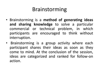 Brainstorming
• Brainstorming is a method of generating ideas
and sharing knowledge to solve a particular
commercial or technical problem, in which
participants are encouraged to think without
interruption.
• Brainstorming is a group activity where each
participant shares their ideas as soon as they
come to mind. At the conclusion of the session,
ideas are categorized and ranked for follow-on
action.
 