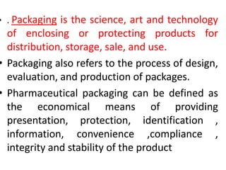 • . Packaging is the science, art and technology
of enclosing or protecting products for
distribution, storage, sale, and use.
• Packaging also refers to the process of design,
evaluation, and production of packages.
• Pharmaceutical packaging can be defined as
the economical means of providing
presentation, protection, identification ,
information, convenience ,compliance ,
integrity and stability of the product
 