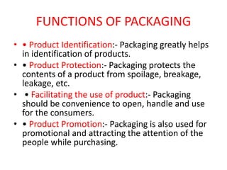 FUNCTIONS OF PACKAGING
• • Product Identification:- Packaging greatly helps
in identification of products.
• • Product Protection:- Packaging protects the
contents of a product from spoilage, breakage,
leakage, etc.
• • Facilitating the use of product:- Packaging
should be convenience to open, handle and use
for the consumers.
• • Product Promotion:- Packaging is also used for
promotional and attracting the attention of the
people while purchasing.
 