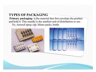 TYPES OF PACKAGING
• Primary packaging- is the material that first
envelops the product and hold it. This usually
is the smallest unit of distribution or use. Ex.
Aerosol spray can, blister packs, bottle
 