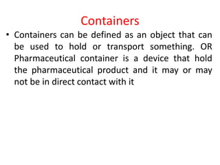 Containers
• Containers can be defined as an object that can
be used to hold or transport something. OR
Pharmaceutical container is a device that hold
the pharmaceutical product and it may or may
not be in direct contact with it
 