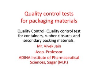Quality control tests
for packaging materials
Quality Control: Quality control test
for containers, rubber closures and
secondary packing materials.
Mr. Vivek Jain
Asso. Professor
ADINA Institute of Pharmaceutical
Sciences, Sagar (M.P.)
 