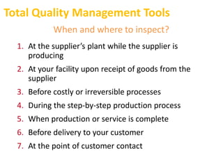 Total Quality Management Tools
When and where to inspect?
1. At the supplier’s plant while the supplier is
producing
2. At your facility upon receipt of goods from the
supplier
3. Before costly or irreversible processes
4. During the step-by-step production process
5. When production or service is complete
6. Before delivery to your customer
7. At the point of customer contact
 