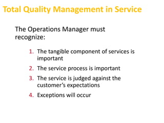 Total Quality Management in Service
The Operations Manager must
recognize:
1. The tangible component of services is
important
2. The service process is important
3. The service is judged against the
customer’s expectations
4. Exceptions will occur
 