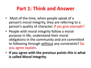 Part 1: Think and Answer
• Most of the time, when people speak of a
person’s moral integrity, they are referring to a
person’s quality of character. If yes give example?
• People with moral integrity follow a moral
purpose in life, understand their moral
obligations in the community and are committed
to following through without any constraints? Do
you agree explain.
• If you agree with the previous points this is what
is called Moral Integrity:
 