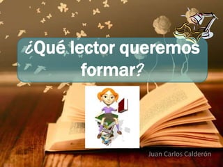 ¿Qué lector queremos 
formar? 
Juan Carlos Calderón 
 