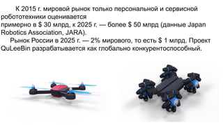 К 2015 г. мировой рынок только персональной и сервисной
робототехники оценивается
примерно в $ 30 млрд, к 2025 г. — более $ 50 млрд (данные Japan
Robotics Association, JARA).
Рынок России в 2025 г. — 2% мирового, то есть $ 1 млрд. Проект
QuLeeBin разрабатывается как глобально конкурентоспособный.
 
