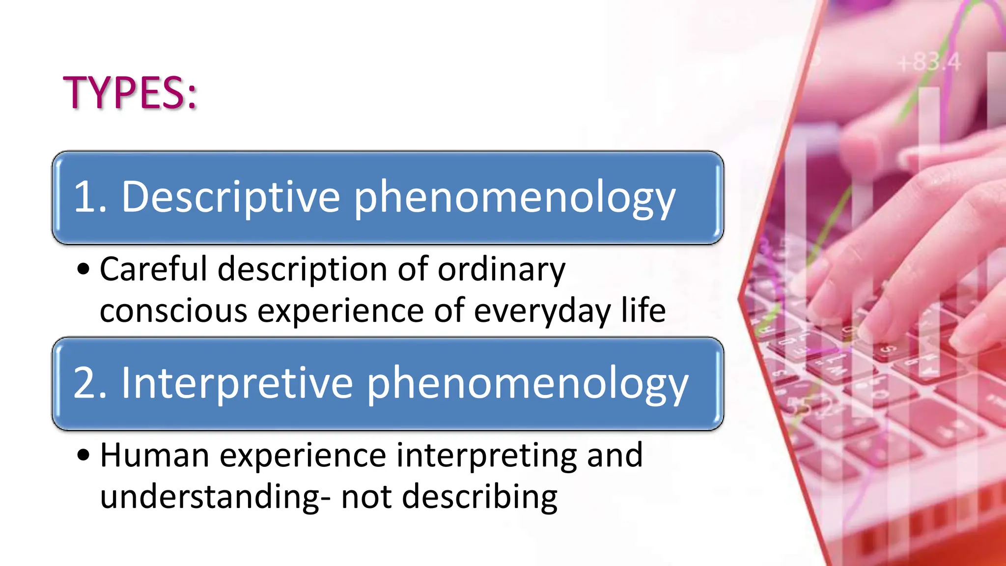 TYPES:
1. Descriptive phenomenology
• Careful description of ordinary
conscious experience of everyday life
2. Interpretive phenomenology
• Human experience interpreting and
understanding- not describing
 