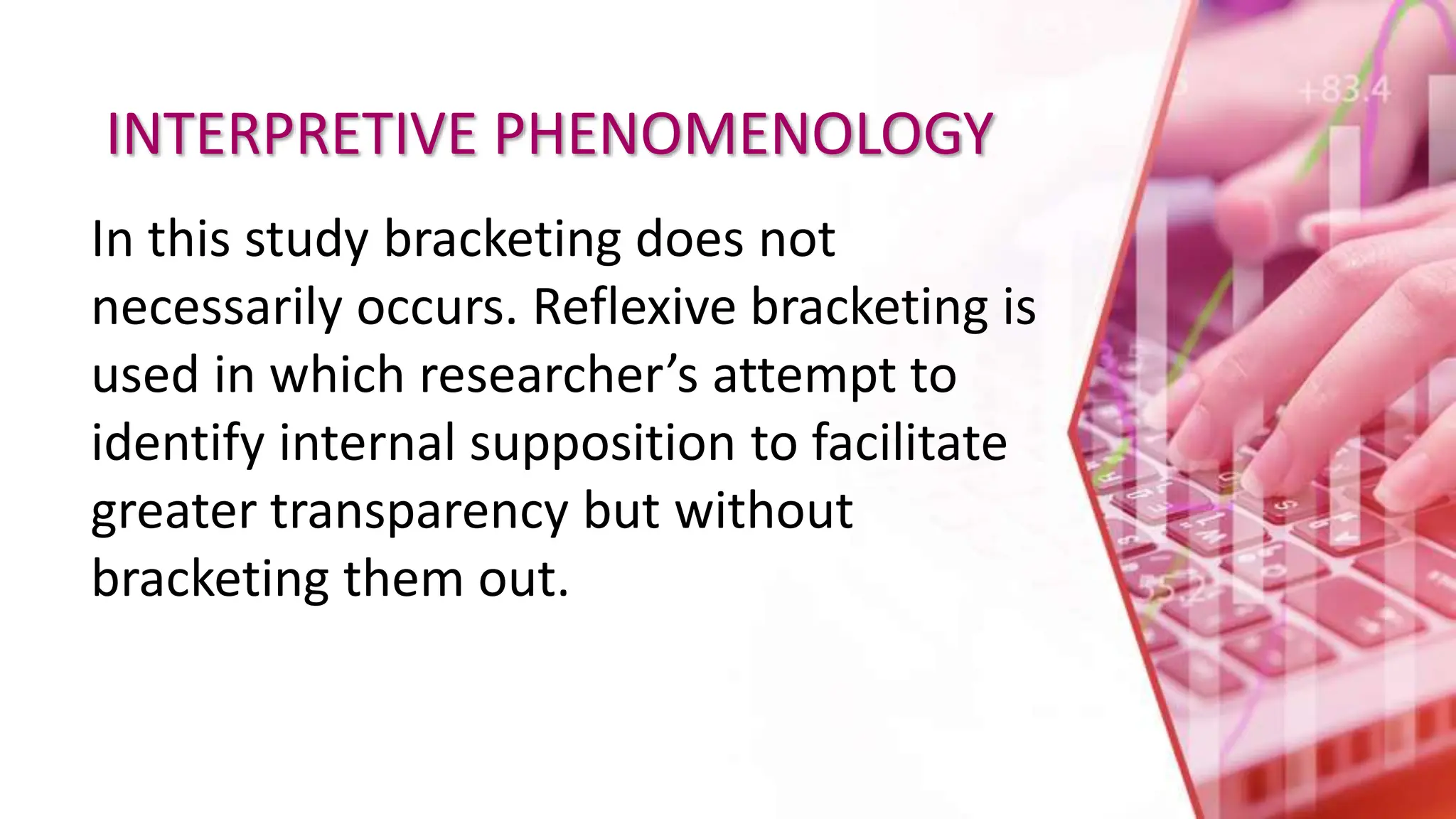 INTERPRETIVE PHENOMENOLOGY
In this study bracketing does not
necessarily occurs. Reflexive bracketing is
used in which researcher’s attempt to
identify internal supposition to facilitate
greater transparency but without
bracketing them out.
 