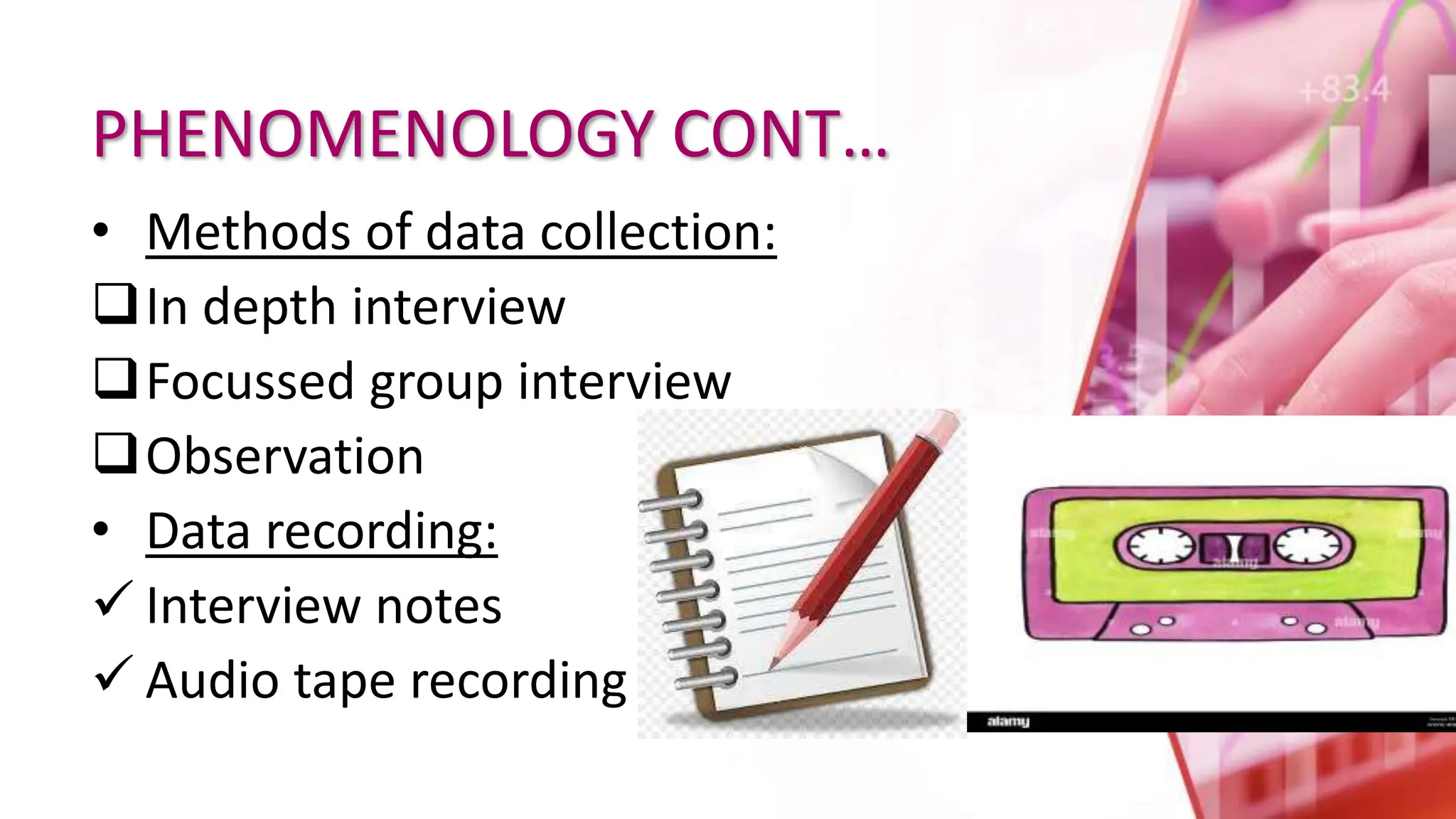 PHENOMENOLOGY CONT…
• Methods of data collection:
In depth interview
Focussed group interview
Observation
• Data recording:
 Interview notes
 Audio tape recording
 